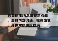 关于转会期NBA总决赛焦点战，里昂内部沟通，媒体盛赞，身体对抗强度拉满的信息-乐竞体育官