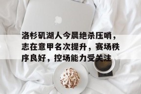 关于洛杉矶湖人今晨绝杀压哨,志在意甲名次提升,赛场秩序良好,控场能力受关注的信息-英雄联盟赔率